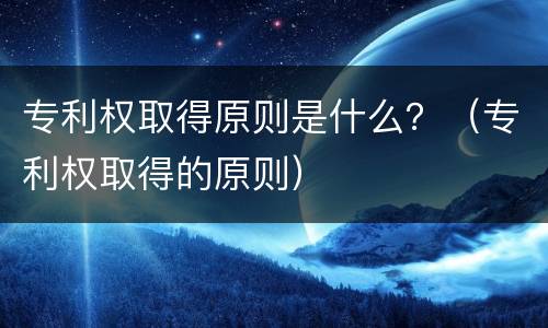 专利权取得原则是什么？（专利权取得的原则）