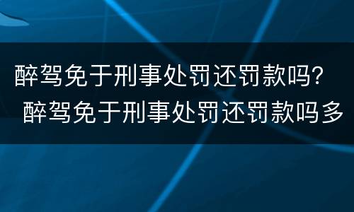 醉驾免于刑事处罚还罚款吗？ 醉驾免于刑事处罚还罚款吗多少钱
