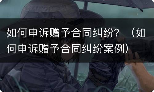 如何申诉赠予合同纠纷？（如何申诉赠予合同纠纷案例）