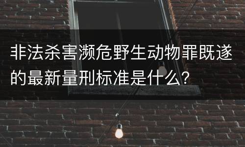 非法杀害濒危野生动物罪既遂的最新量刑标准是什么？