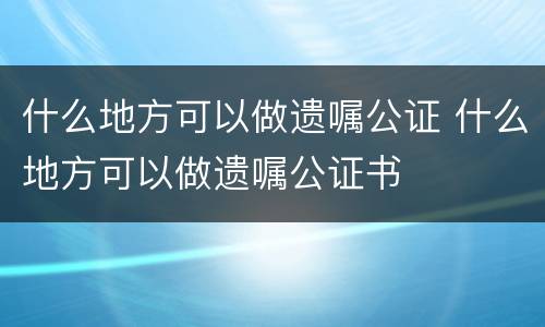 什么地方可以做遗嘱公证 什么地方可以做遗嘱公证书