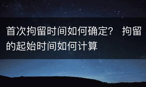 首次拘留时间如何确定？ 拘留的起始时间如何计算