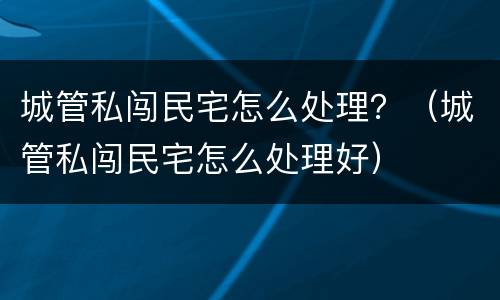 城管私闯民宅怎么处理？（城管私闯民宅怎么处理好）