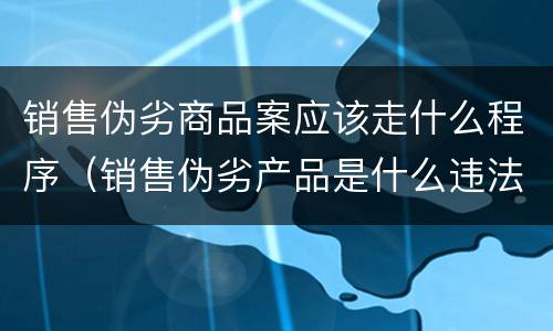 销售伪劣商品案应该走什么程序（销售伪劣产品是什么违法行为）