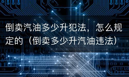 倒卖汽油多少升犯法，怎么规定的（倒卖多少升汽油违法）