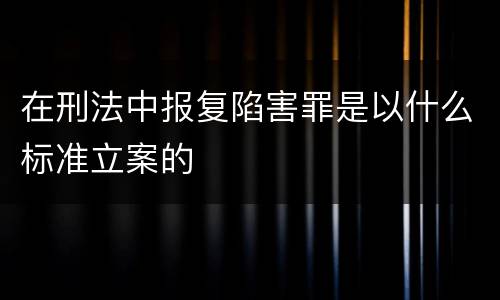 在刑法中报复陷害罪是以什么标准立案的