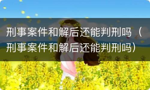 刑事案件和解后还能判刑吗（刑事案件和解后还能判刑吗）