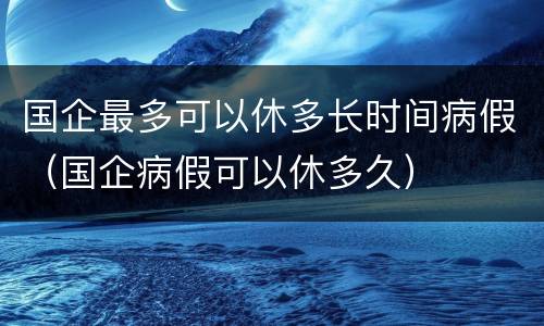国企最多可以休多长时间病假（国企病假可以休多久）