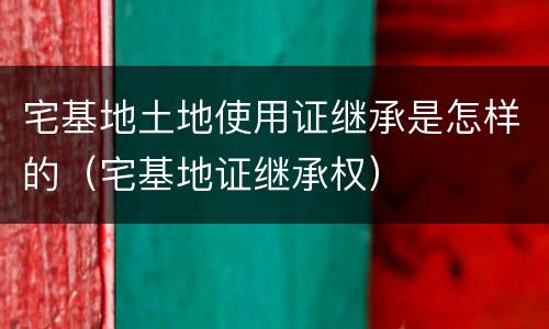 宅基地土地使用证继承是怎样的（宅基地证继承权）