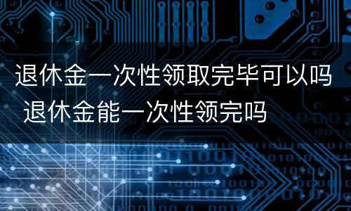 退休金一次性领取完毕可以吗 退休金能一次性领完吗