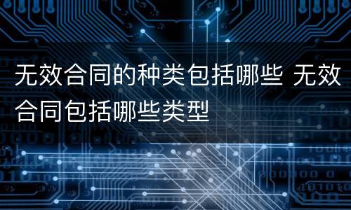 无效合同的种类包括哪些 无效合同包括哪些类型