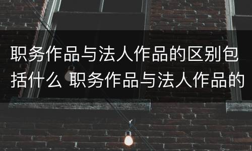 职务作品与法人作品的区别包括什么 职务作品与法人作品的区别包括什么内容
