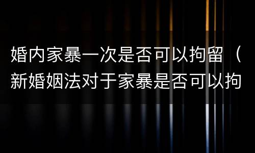 婚内家暴一次是否可以拘留（新婚姻法对于家暴是否可以拘留）