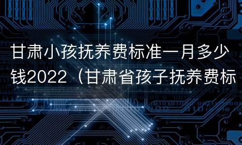 甘肃小孩抚养费标准一月多少钱2022（甘肃省孩子抚养费标准）