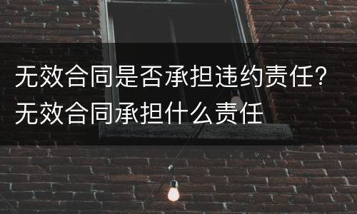 无效合同是否承担违约责任? 无效合同承担什么责任