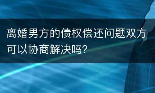 离婚男方的债权偿还问题双方可以协商解决吗？