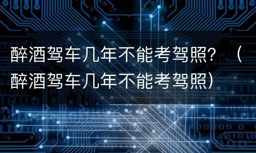 醉酒驾车几年不能考驾照？（醉酒驾车几年不能考驾照）