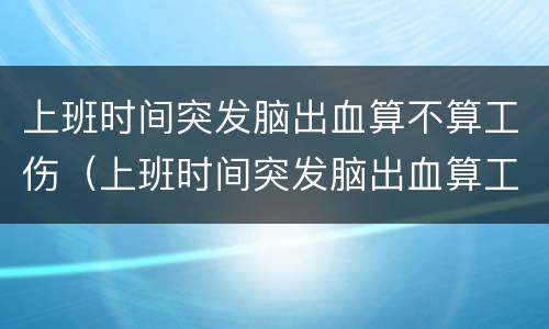 上班时间突发脑出血算不算工伤（上班时间突发脑出血算工伤吗?）