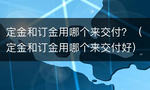 定金和订金用哪个来交付？（定金和订金用哪个来交付好）