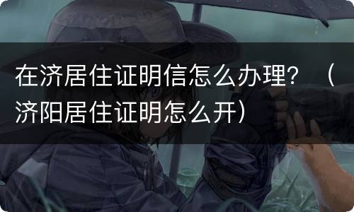在济居住证明信怎么办理？（济阳居住证明怎么开）