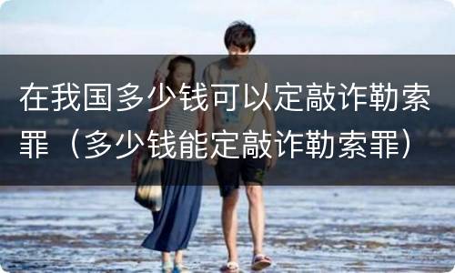 在我国多少钱可以定敲诈勒索罪（多少钱能定敲诈勒索罪）