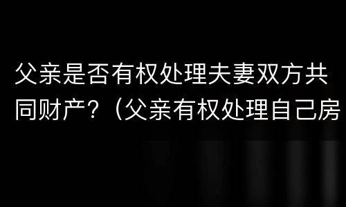 父亲是否有权处理夫妻双方共同财产?（父亲有权处理自己房产吗）