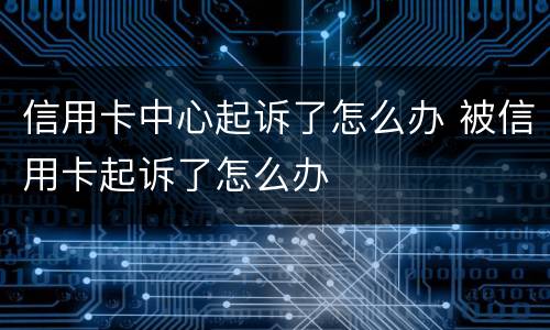 信用卡中心起诉了怎么办 被信用卡起诉了怎么办