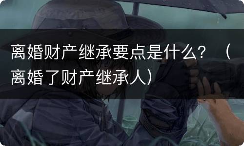 离婚财产继承要点是什么？（离婚了财产继承人）