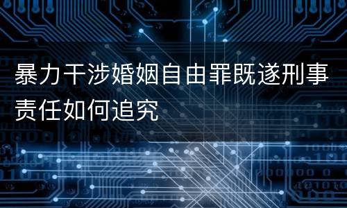 暴力干涉婚姻自由罪既遂刑事责任如何追究