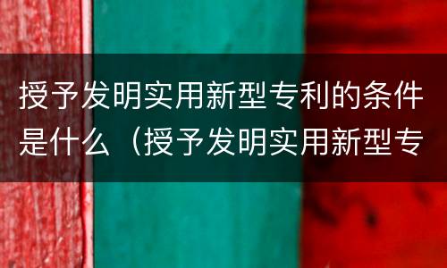 授予发明实用新型专利的条件是什么（授予发明实用新型专利的条件是什么呢）