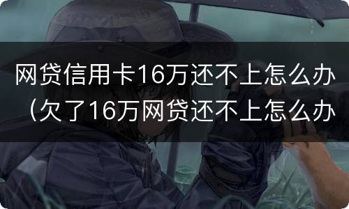 网贷信用卡16万还不上怎么办（欠了16万网贷还不上怎么办）