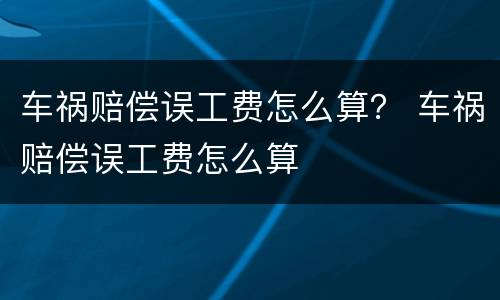 车祸赔偿误工费怎么算？ 车祸赔偿误工费怎么算