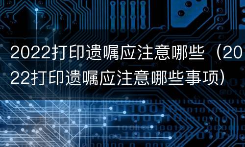 2022打印遗嘱应注意哪些（2022打印遗嘱应注意哪些事项）