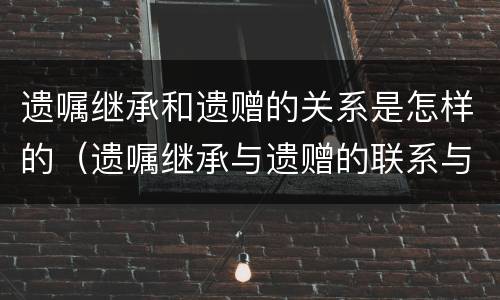 遗嘱继承和遗赠的关系是怎样的（遗嘱继承与遗赠的联系与区别有哪些）