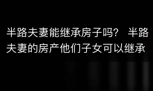 半路夫妻能继承房子吗？ 半路夫妻的房产他们子女可以继承吗