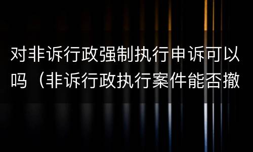 对非诉行政强制执行申诉可以吗（非诉行政执行案件能否撤诉）