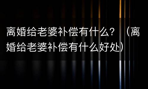 离婚给老婆补偿有什么？（离婚给老婆补偿有什么好处）