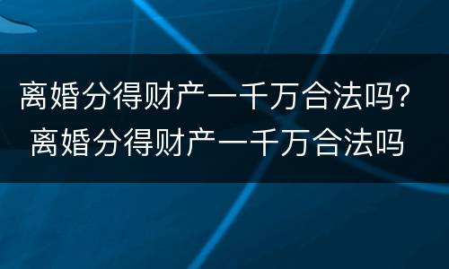 离婚分得财产一千万合法吗？ 离婚分得财产一千万合法吗