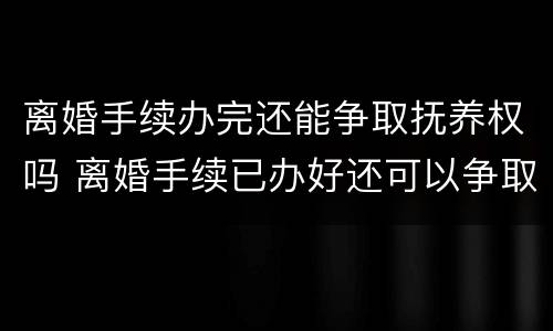 离婚手续办完还能争取抚养权吗 离婚手续已办好还可以争取自己的权益吗
