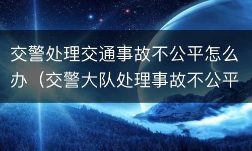 交警处理交通事故不公平怎么办（交警大队处理事故不公平怎么解决）