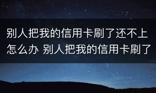 别人把我的信用卡刷了还不上怎么办 别人把我的信用卡刷了不给我还怎么办