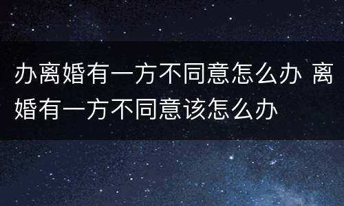 办离婚有一方不同意怎么办 离婚有一方不同意该怎么办