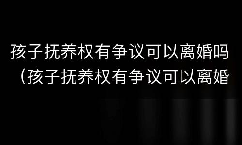 孩子抚养权有争议可以离婚吗（孩子抚养权有争议可以离婚吗女方）