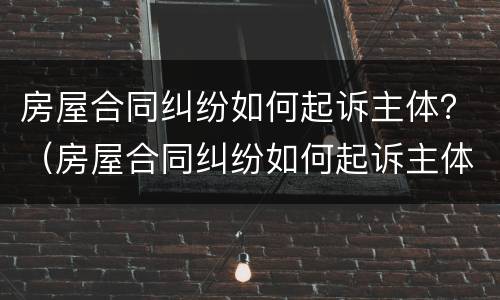 房屋合同纠纷如何起诉主体？（房屋合同纠纷如何起诉主体责任）
