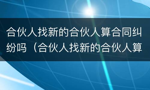 合伙人找新的合伙人算合同纠纷吗（合伙人找新的合伙人算合同纠纷吗怎么办）