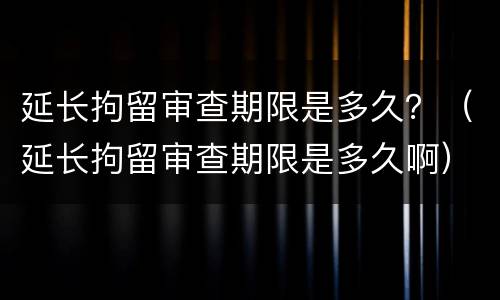 延长拘留审查期限是多久？（延长拘留审查期限是多久啊）