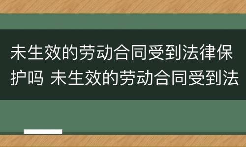 未生效的劳动合同受到法律保护吗 未生效的劳动合同受到法律保护吗怎么办