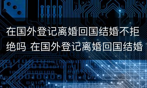在国外登记离婚回国结婚不拒绝吗 在国外登记离婚回国结婚不拒绝吗怎么办