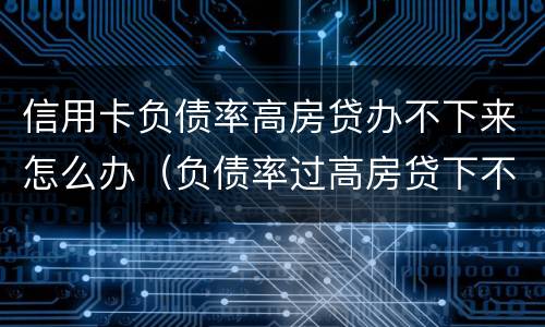 信用卡负债率高房贷办不下来怎么办（负债率过高房贷下不来怎么办）