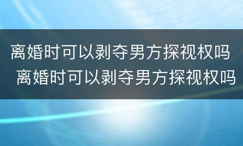 离婚时可以剥夺男方探视权吗 离婚时可以剥夺男方探视权吗知乎